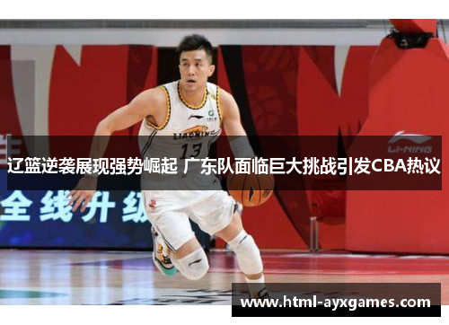 辽篮逆袭展现强势崛起 广东队面临巨大挑战引发CBA热议