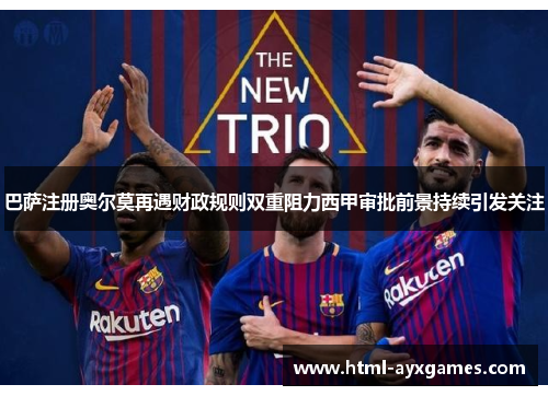巴萨注册奥尔莫再遇财政规则双重阻力西甲审批前景持续引发关注